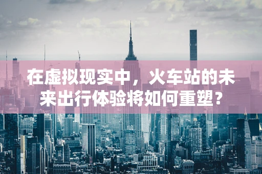 在虚拟现实中，火车站的未来出行体验将如何重塑？