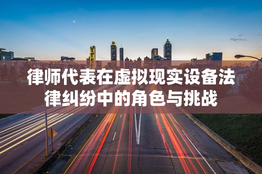 律师代表在虚拟现实设备法律纠纷中的角色与挑战