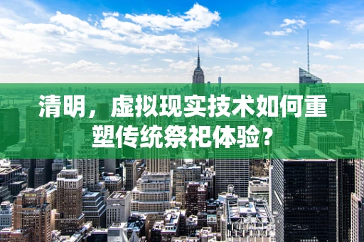 清明，虚拟现实技术如何重塑传统祭祀体验？