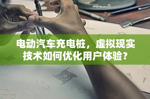 电动汽车充电桩，虚拟现实技术如何优化用户体验？