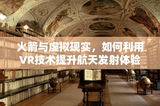 火箭与虚拟现实，如何利用VR技术提升航天发射体验？