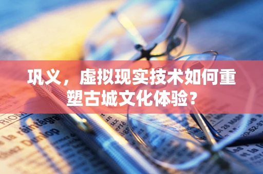 巩义，虚拟现实技术如何重塑古城文化体验？