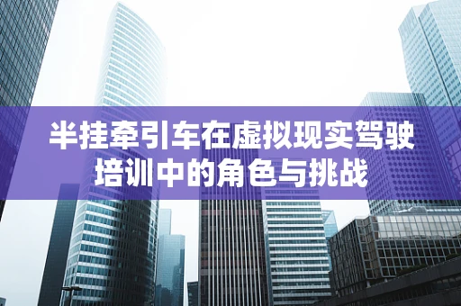 半挂牵引车在虚拟现实驾驶培训中的角色与挑战