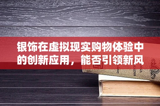 银饰在虚拟现实购物体验中的创新应用，能否引领新风尚？