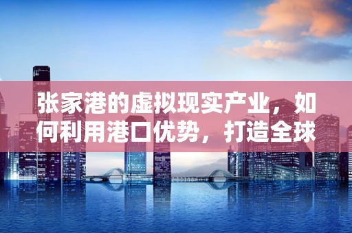 张家港的虚拟现实产业，如何利用港口优势，打造全球VR供应链枢纽？
