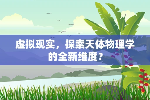 虚拟现实，探索天体物理学的全新维度？
