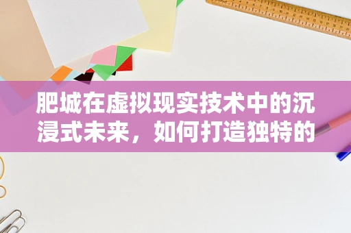 肥城在虚拟现实技术中的沉浸式未来，如何打造独特的VR体验？