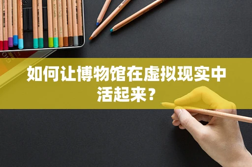 如何让博物馆在虚拟现实中活起来？