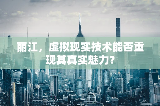 丽江，虚拟现实技术能否重现其真实魅力？