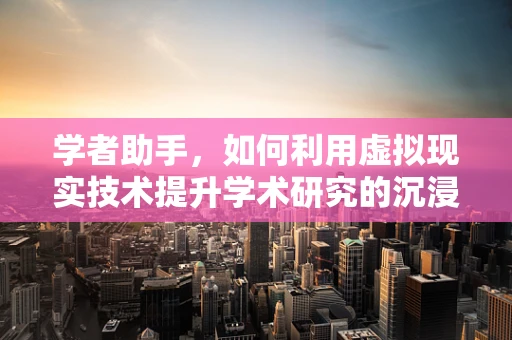 学者助手，如何利用虚拟现实技术提升学术研究的沉浸式体验？