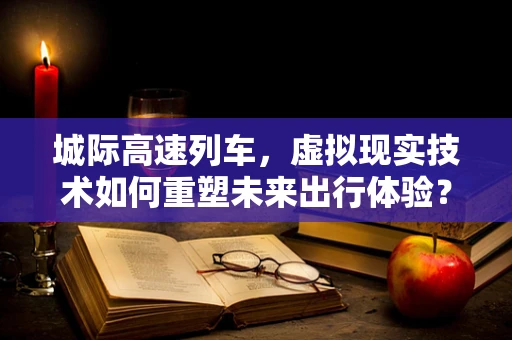 城际高速列车，虚拟现实技术如何重塑未来出行体验？