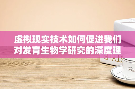 虚拟现实技术如何促进我们对发育生物学研究的深度理解？