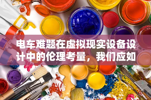 电车难题在虚拟现实设备设计中的伦理考量，我们应如何导航？
