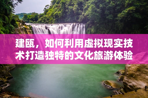 建瓯，如何利用虚拟现实技术打造独特的文化旅游体验？