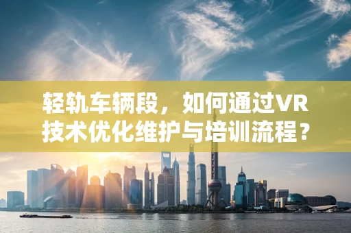 轻轨车辆段，如何通过VR技术优化维护与培训流程？