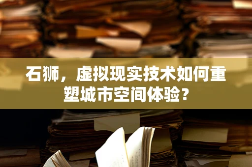石狮，虚拟现实技术如何重塑城市空间体验？