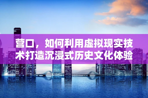 营口，如何利用虚拟现实技术打造沉浸式历史文化体验？