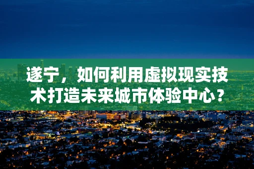 遂宁，如何利用虚拟现实技术打造未来城市体验中心？
