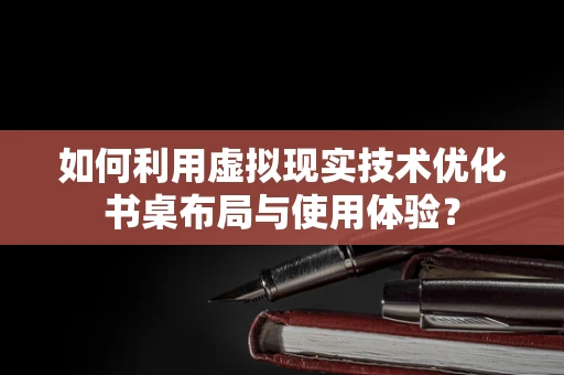 如何利用虚拟现实技术优化书桌布局与使用体验？