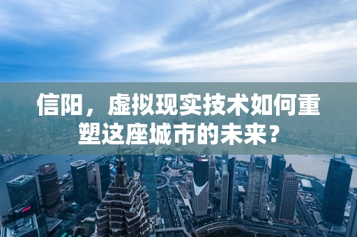 信阳，虚拟现实技术如何重塑这座城市的未来？