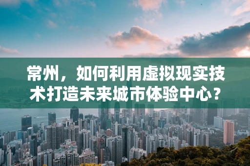 常州，如何利用虚拟现实技术打造未来城市体验中心？