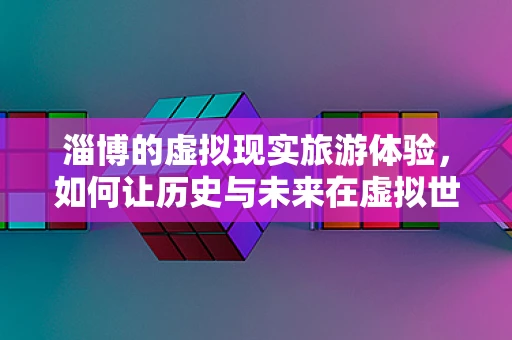 淄博的虚拟现实旅游体验，如何让历史与未来在虚拟世界中碰撞？