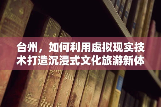台州，如何利用虚拟现实技术打造沉浸式文化旅游新体验？