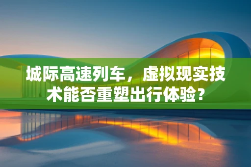 城际高速列车，虚拟现实技术能否重塑出行体验？