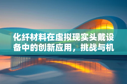 化纤材料在虚拟现实头戴设备中的创新应用，挑战与机遇并存？