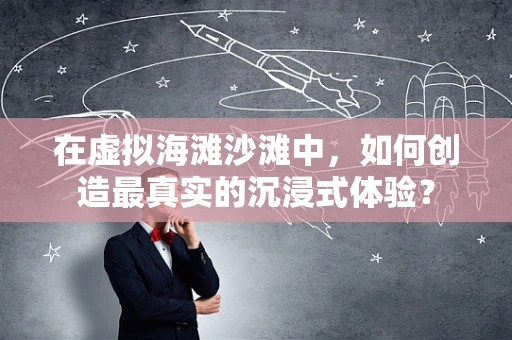 在虚拟海滩沙滩中，如何创造最真实的沉浸式体验？