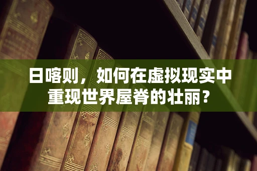 日喀则，如何在虚拟现实中重现世界屋脊的壮丽？