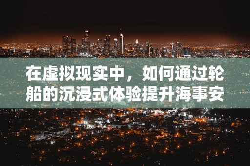 在虚拟现实中，如何通过轮船的沉浸式体验提升海事安全培训的效率？