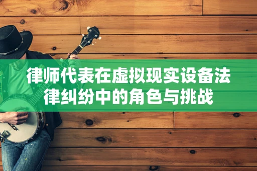 律师代表在虚拟现实设备法律纠纷中的角色与挑战