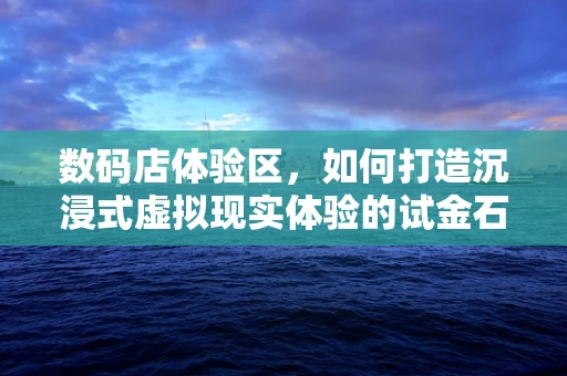 数码店体验区，如何打造沉浸式虚拟现实体验的试金石？