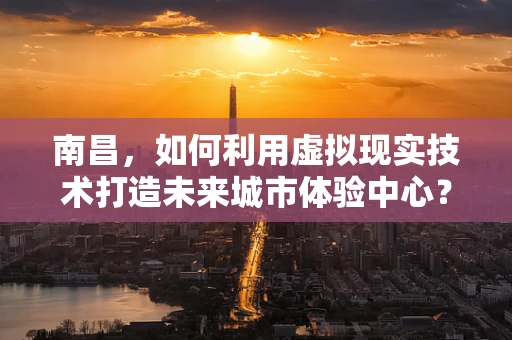 南昌，如何利用虚拟现实技术打造未来城市体验中心？