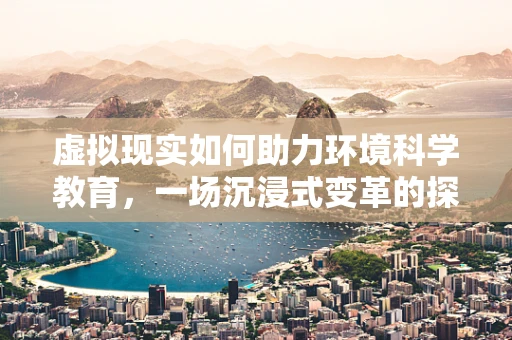 虚拟现实如何助力环境科学教育，一场沉浸式变革的探索？