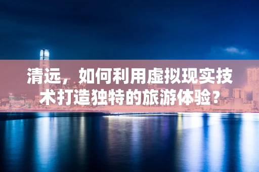 清远，如何利用虚拟现实技术打造独特的旅游体验？