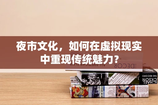 夜市文化，如何在虚拟现实中重现传统魅力？