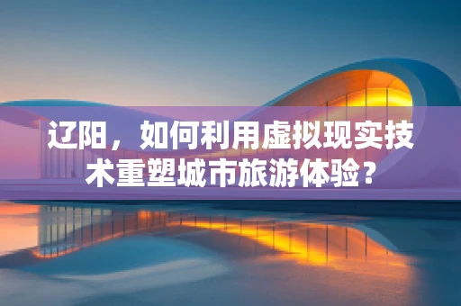 辽阳，如何利用虚拟现实技术重塑城市旅游体验？