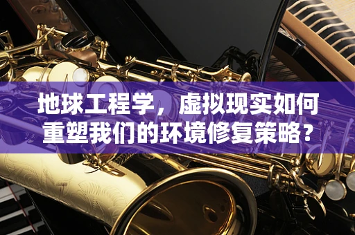 地球工程学，虚拟现实如何重塑我们的环境修复策略？