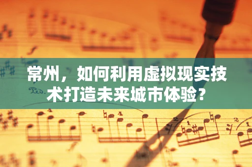 常州，如何利用虚拟现实技术打造未来城市体验？
