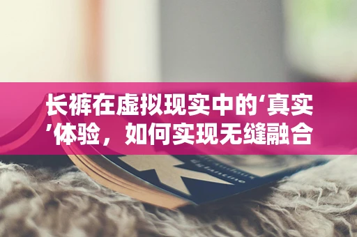长裤在虚拟现实中的‘真实’体验，如何实现无缝融合？