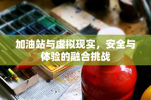加油站与虚拟现实，安全与体验的融合挑战