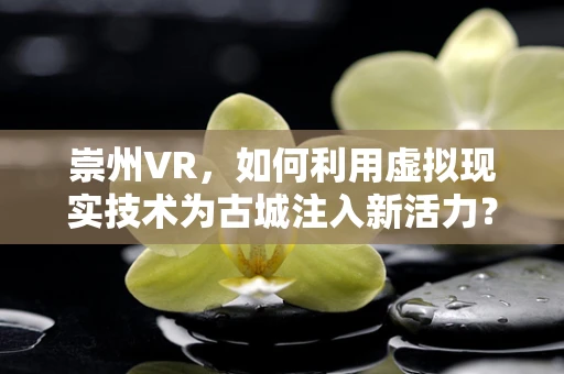 崇州VR，如何利用虚拟现实技术为古城注入新活力？