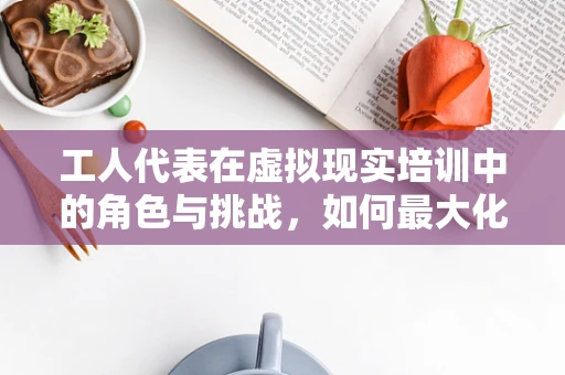 工人代表在虚拟现实培训中的角色与挑战，如何最大化其价值？