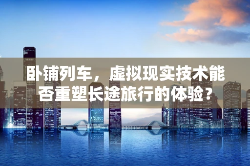 卧铺列车，虚拟现实技术能否重塑长途旅行的体验？