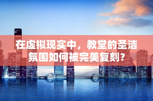 在虚拟现实中，教堂的圣洁氛围如何被完美复刻？