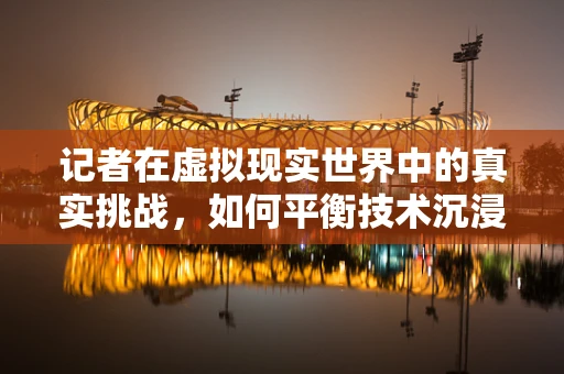 记者在虚拟现实世界中的真实挑战，如何平衡技术沉浸与新闻客观性？
