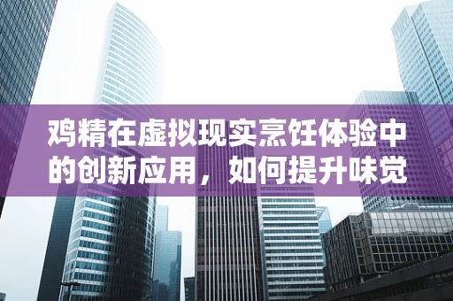 鸡精在虚拟现实烹饪体验中的创新应用，如何提升味觉沉浸感？