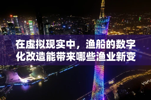 在虚拟现实中，渔船的数字化改造能带来哪些渔业新变革？